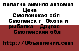 палатка зимняя автомат › Цена ­ 1 200 - Смоленская обл., Смоленск г. Охота и рыбалка » Другое   . Смоленская обл.